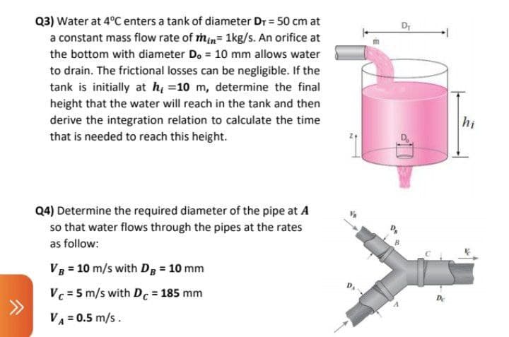 Q3) Water at 4°C enters a tank of diameter Dr = 50 cm at
a constant mass flow rate of min= 1kg/s. An orifice at
Dr
the bottom with diameter Do = 10 mm allows water
to drain. The frictional losses can be negligible. If the
tank is initially at hi =10 m, determine the final
height that the water will reach in the tank and then
derive the integration relation to calculate the time
hi
that is needed to reach this height.
Q4) Determine the required diameter of the pipe at A
so that water flows through the pipes at the rates
as follow:
VB = 10 m/s with Dg = 10 mm
Vc = 5 m/s with Dc = 185 mm
De
VA = 0.5 m/s.
