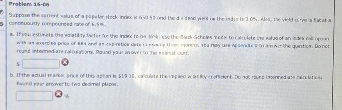 Problem 16-06
Suppose the current value of a popular stock index is 650.50 and the dividend yield on the index is 3.0%. Also, the yield curve is flat at a
continuously compounded rate of 6.5%.
a. If you estimate the volatility factor for the index to be 16%, use the Black-Scholes model to calculate the value of an index call option
with an exercise price of 664 and an expiration date in exactly three months. You may use Appendix D to answer the question. Do not
round intermediate calculations. Round your answer to the nearest cent.
$
b. If the actual market price of this option is $19.10, calculate the implied volatility coefficient. Do not round intermediate calculations.
Round your answer to two decimal places.
%