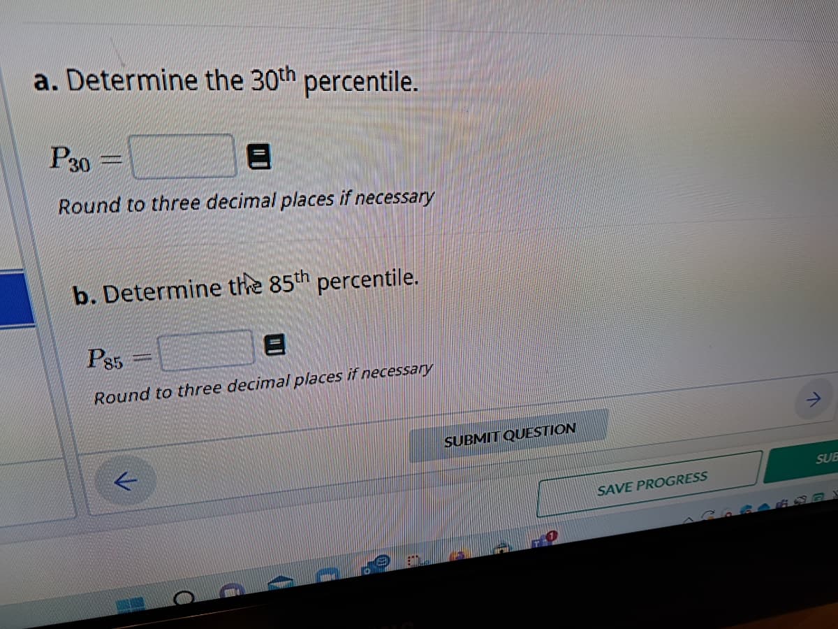 a. Determine the 30th percentile.
P30=
Round to three decimal places if necessary
b. Determine the 85th percentile.
P85
Round to three decimal places if necessary
4
SUBMIT QUESTION
SAVE PROGRESS
SUB