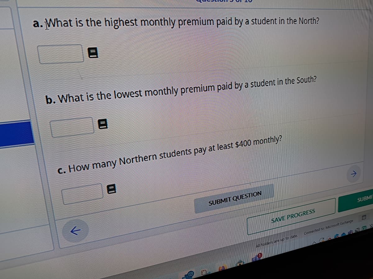 a. What is the highest monthly premium paid by a student in the North?
b. What is the lowest monthly premium paid by a student in the South?
c. How many Northern students pay at least $400 monthly?
L
SUBMIT QUESTION
SAVE PROGRESS
All folders are up to date.
SUBMI
Connected to: Microsoft Exchange
487X