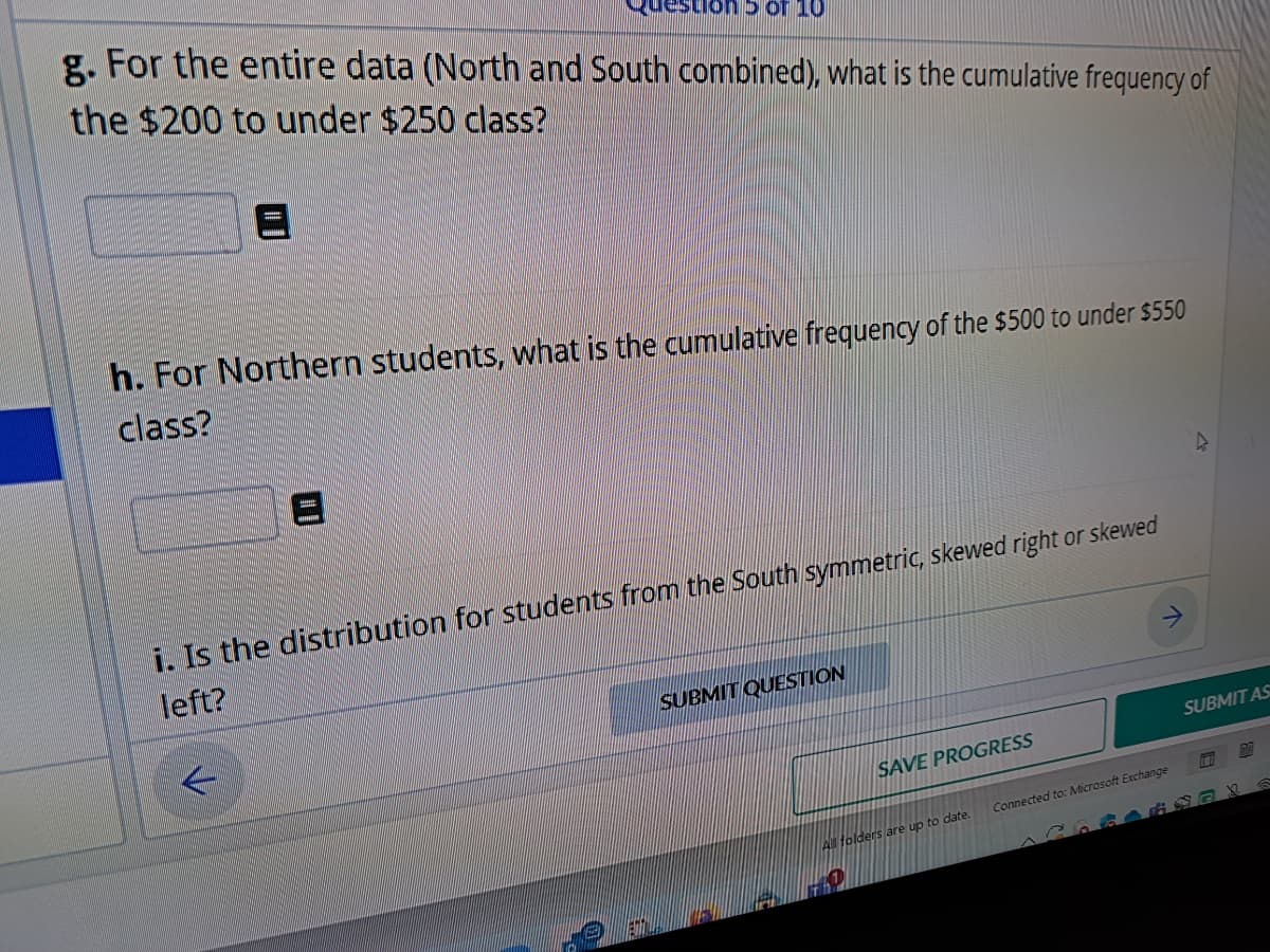 uestion 5 of 10
g. For the entire data (North and South combined), what is the cumulative frequency of
the $200 to under $250 class?
h. For Northern students, what is the cumulative frequency of the $500 to under $550
class?
i. Is the distribution for students from the South symmetric, skewed right or skewed
left?
SUBMIT QUESTION
SAVE PROGRESS
All folders are up to date.
Connected to: Microsoft Exchange
SUBMIT AS
1111
77X