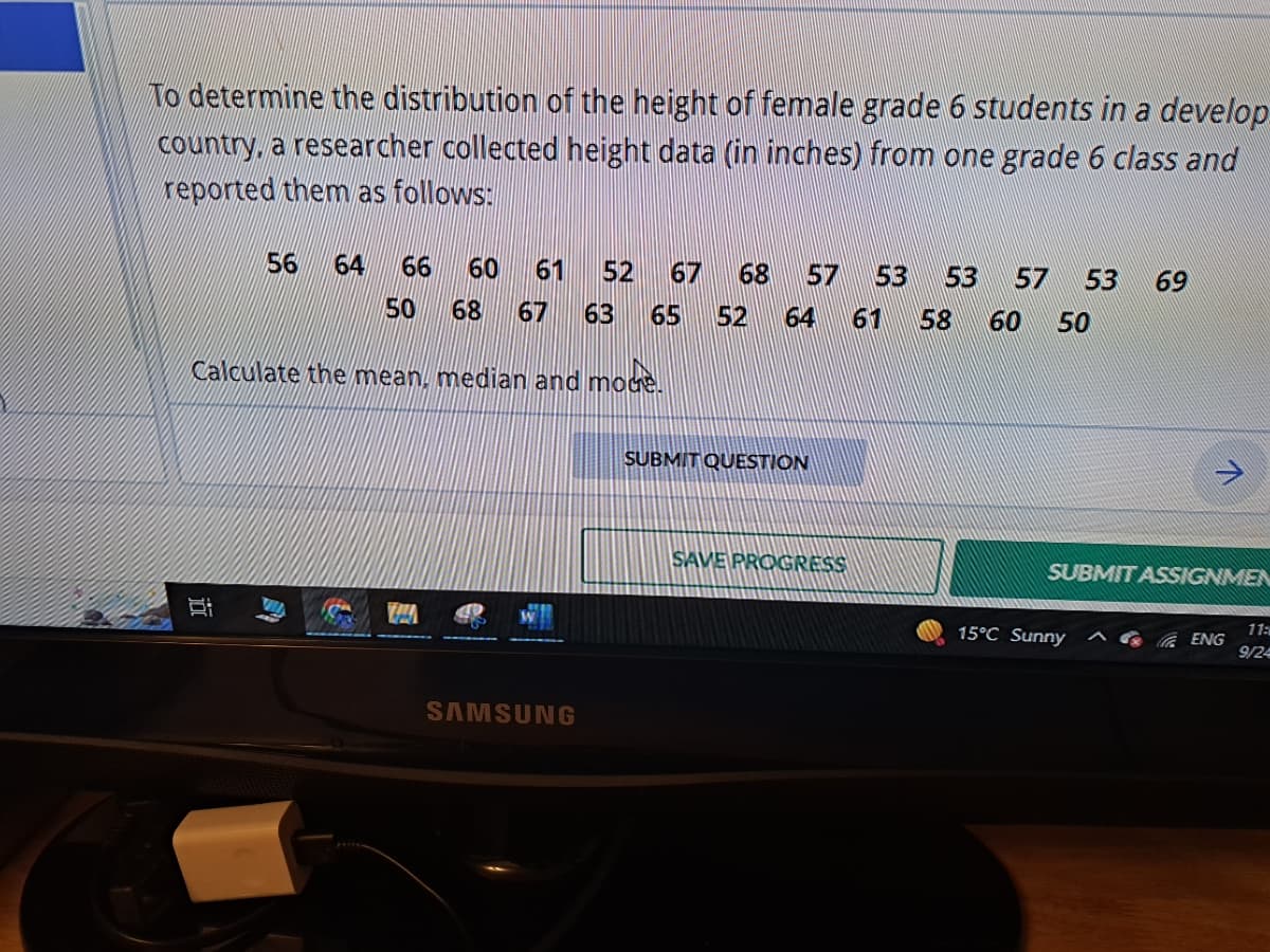 To determine the distribution of the height of female grade 6 students in a develop
country, a researcher collected height data (in inches) from one grade 6 class and
reported them as follows:
56 64 66 60 61 52 67 68 57 53 53 57 53 69
50 68 67 63 65 52 64 61 58 60
50
Calculate the mean, median and mode.
j0
SAMSUNG
SUBMIT QUESTION
SAVE PROGRESS
SUBMIT ASSIGNMEN
15°C Sunny
ENG
11:
9/24