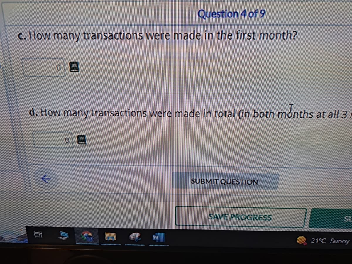 Question 4 of 9
c. How many transactions were made in the first month?
0 E
d. How many transactions were made in total (in both months at all 3 s
-
SUBMIT QUESTION
SAVE PROGRESS
S
21°C Sunny