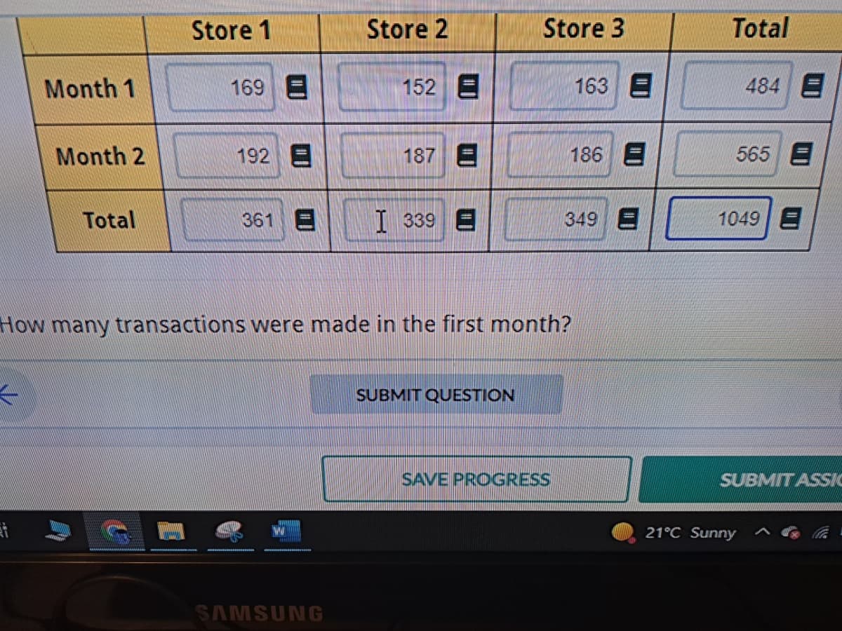 Month 1
Month 2
Total
Store 1
169 E
192 E
361 E
Store 2
SAMSUNG
152 E
187 E
339
Store 3
SUBMIT QUESTION
How many transactions were made in the first month?
SAVE PROGRESS
163
186 E
349
3
Total
484 E
565 E
1049 E
SUBMITASSA
21°C Sunny