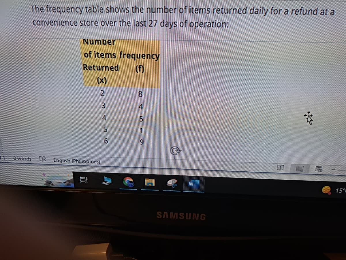VINO
The frequency table shows the number of items returned daily for a refund at a
convenience store over the last 27 days of operation:
Number
of items frequency
Returned
(f)
233W NX
words De English (Philippines)
∞0 45-9
8
SAMSUNG
R
15%