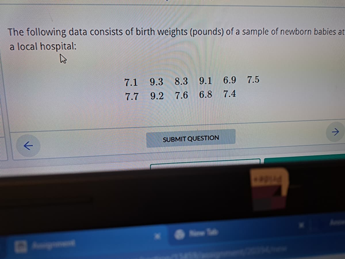 The following data consists of birth weights (pounds) of a sample of newborn babies at
a local hospital:
k
9.3 8.3 9.1 6.9 7.5
7.7 9.2 7.6 6.8 7.4
SUBMIT QUESTION
New T
*apid