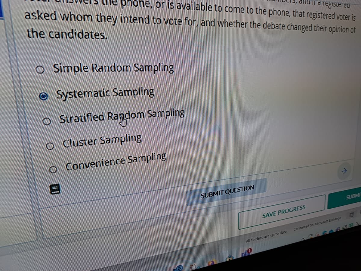 la registered
phone, or is available to come to the phone, that registered voter is
asked whom they intend to vote for, and whether the debate changed their opinion of
the candidates.
O Simple Random Sampling
Systematic Sampling
Stratified Random Sampling
Cluster Sampling
O
O Convenience Sampling
8
0
SUBMIT QUESTION
SAVE PROGRESS
All folders are up to date.
Connected to: Microsoft Exchange
SUBMI
687X