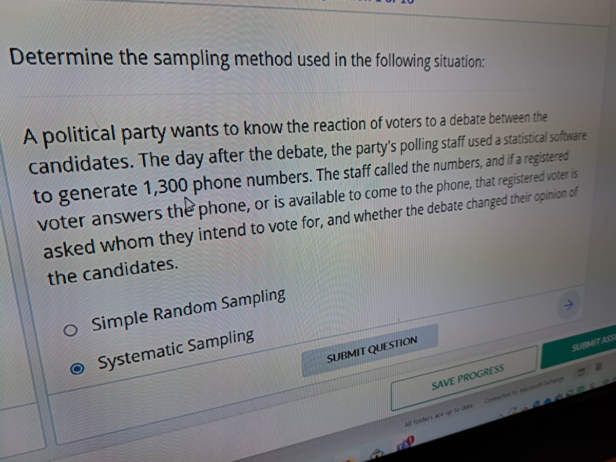 Determine the sampling method used in the following situation:
A political party wants to know the reaction of voters to a debate between the
candidates. The day after the debate, the party's polling staff used a statistical software
to generate 1,300 phone numbers. The staff called the numbers, and if a registered
voter answers the phone, or is available to come to the phone, that registered voter is
asked whom they intend to vote for, and whether the debate changed their opinion of
the candidates.
Simple Random Sampling
Systematic Sampling
SUBMIT QUESTION
SAVE PROGRESS
All folders are up to date
70
Connected to: Microsoft Exchange
SUBMIT ASSI
