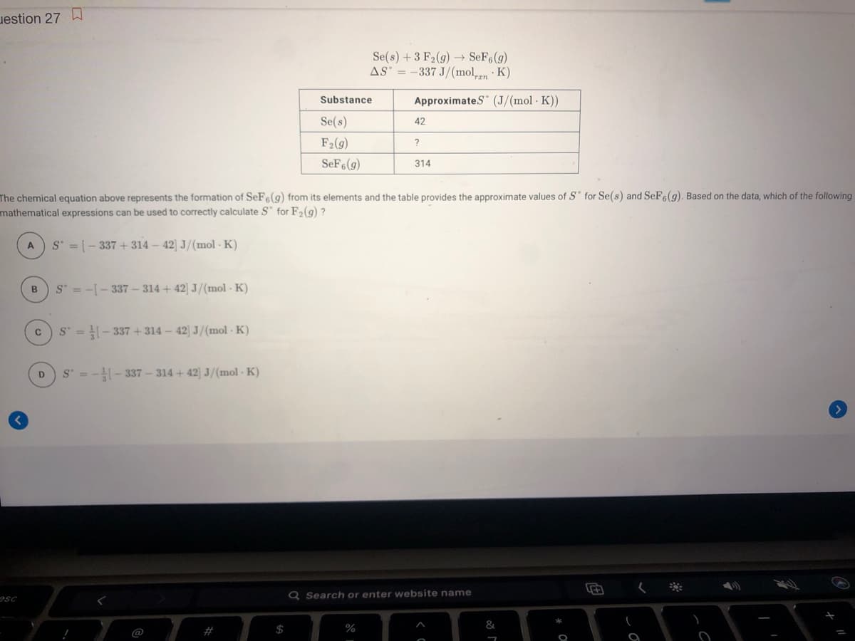 uestion 27 D
Se(s) +3 F2(g) → SeF6(g)
AS' = -337 J/(mol,n· K)
Substance
ApproximateS (J/(mol · K))
Se(s)
42
F2(g)
SeF6(g)
314
The chemical equation above represents the formation of SeFe(9) from its elements and the table provides the approximate values of S for Se(s) and SEF6(g). Based on the data, which of the following
mathematical expressions can be used to correctly calculate S" for F2(g) ?
S = [- 337 + 314 – 42) J/(mol K)
S = -- 337- 314 + 42 J/(mol K)
S = - 337 +314 - 42) J/(mol - K)
S =-- 337 - 314 + 42 J/(mol - K)
D.
esc
Q Search or enter website name
$
%
&
#
