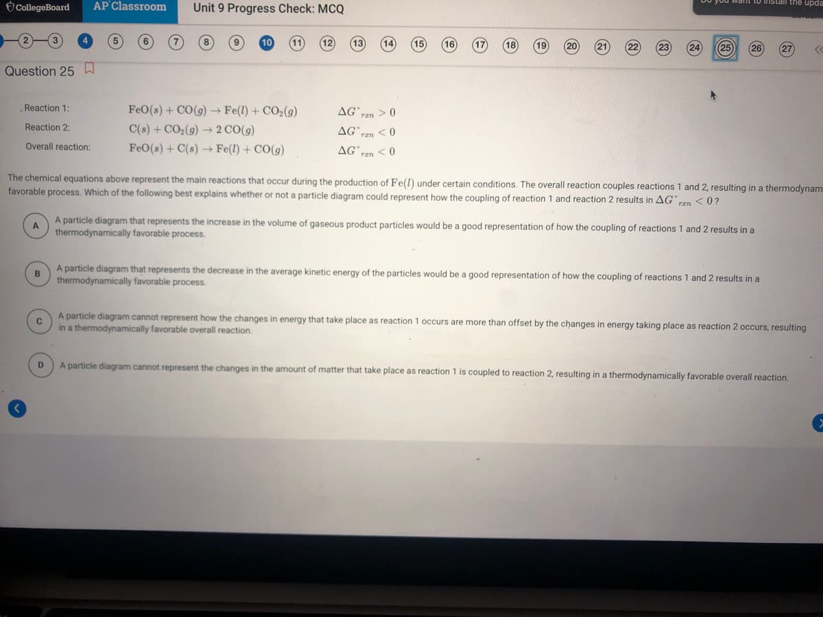 CollegeBoard
AP Classroom
Unit 9 Progress Check: MCQ
istail the upda
18
19
20
25
26
27
Question 25 W
Reaction 1:
FeO(s) + CO(g) → Fe(1) + CO2(g)
C(s) + CO2(g) → 2 CO(g)
AG
rzn > 0
Reaction 2:
AG
< 0
Overall reaction:
FeO(s) + C(s) → Fe(1) + CO(g)
AGʻ
< 0
The chemical equations above represent the main reactions that occur during the production of Fe(l) under certain conditions. The overall reaction couples reactions 1 and 2, resulting in a thermodynam
favorable process. Which of the following best explains whether or not a particle diagram could represent how the coupling of reaction 1 and reaction 2 results in AG"En <0?
A particle diagram that represents the increase in the volume of gaseous product particles would be a good representation of how the coupling of reactions 1 and 2 results in a
A
thermodynamically favorable process.
A particle diagram that represents the decrease in the average kinetic energy of the particles would be a good representation of how the coupling of reactions 1 and 2 results in a
thermodynamically favorable process.
A particle
in a thermodynamically favorable overall reaction.
t represent how the changes in energy that take place as reaction 1 occurs are more than offset by the changes in energy taking place as reaction 2 occurs, resulting
D
A particle diagram cannot represent the changes in the amount of matter that take place as reaction 1 is coupled to reaction 2, resulting in a thermodynamically favorable overall reaction,
