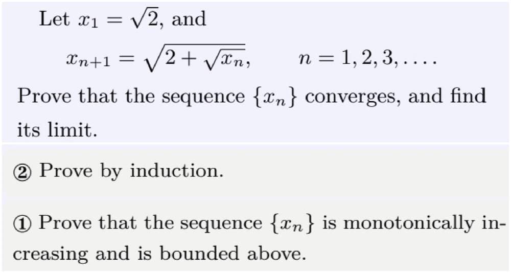 Let x₁ = √2, and
Xn+1 =
2 + √√√xn, n = 1, 2, 3, . . . .
Prove that the sequence {n} converges, and find
its limit.
2 Prove by induction.
1 Prove that the sequence {n} is monotonically in-
creasing and is bounded above.