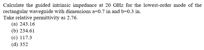 Calculate the guided intrinsic impedance at 20 GHz for the lowest-order mode of the
rectangular waveguide with dimensions a=0.7 in and b=0.3 in.
Take relative permittivity as 2.76.
(a) 243.16
(b) 234.61
(c) 117.3
(d) 352