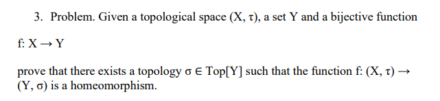 3. Problem. Given a topological space (X, t), a set Y and a bijective function
f: X→ Y
prove that there exists a topology o E Top[Y] such that the function f: (X, t) →
(Y, G) is a homeomorphism.