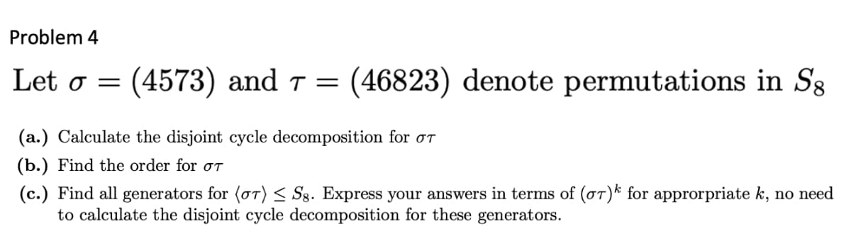 Problem 4
Let o = (4573) and 7 = (46823) denote permutations in Sg
(a.) Calculate the disjoint cycle decomposition for σT
(b.) Find the order for OT
(c.) Find all generators for (or) ≤ Sg. Express your answers in terms of (o)k for approrpriate k, no need
to calculate the disjoint cycle decomposition for these generators.