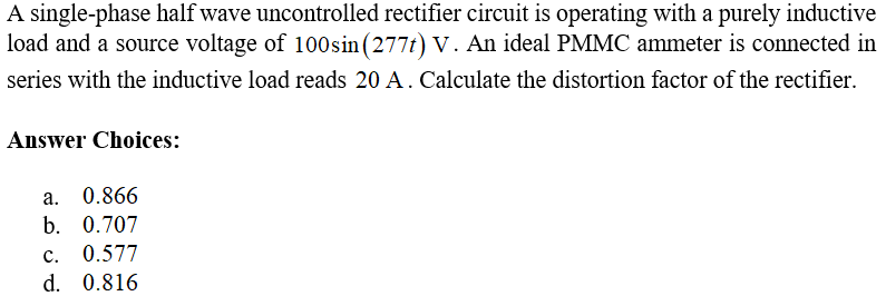 A single-phase half wave uncontrolled rectifier circuit is operating with a purely inductive
load and a source voltage of 100 sin (277t) V. An ideal PMMC ammeter is connected in
series with the inductive load reads 20 A. Calculate the distortion factor of the rectifier.
Answer Choices:
a. 0.866
b. 0.707
c. 0.577
d. 0.816