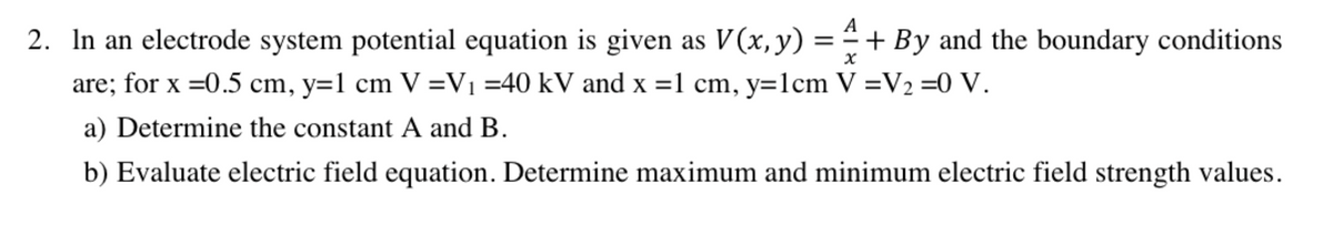 2. In an electrode system potential equation is given as V (x, y) = ª + By and the boundary conditions
are; for x =0.5 cm, y=1 cm V =V₁ =40 kV and x =1 cm, y=1cm V =V₂ =0 V.
x
a) Determine the constant A and B.
b) Evaluate electric field equation. Determine maximum and minimum electric field strength values.