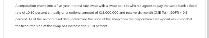 A corporation enters into a five-year interest rate swap with a swap bank in which it agrees to pay the swap bank a fixed
rate of 10.60 percent annually on a notional amount of €15,000,000 and receive six-month CME Term SOFR + 0.5
percent. As of the second reset date, determine the price of the swap from the corporation's viewpoint assuming that
the fixed rate side of the swap has increased to 11.10 percent.
