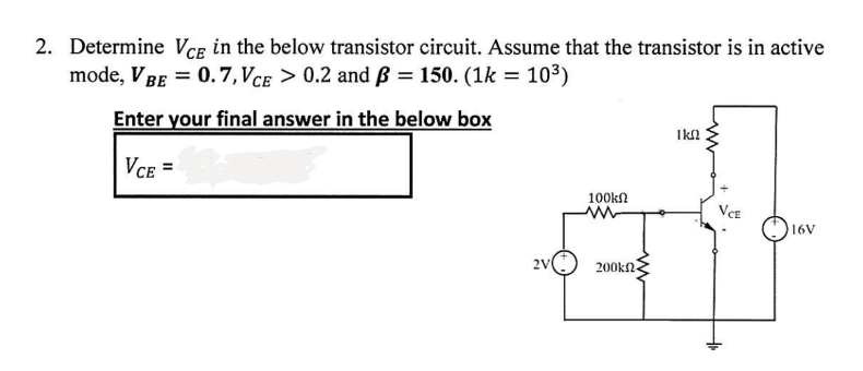2. Determine VCE in the below transistor circuit. Assume that the transistor is in active
mode, V BE = 0.7, VCE > 0.2 and B = 150. (1k = 10³)
Enter your final answer in the below box
VCE =
2V
100kn
200ΚΩ
I kn
VCE
16V