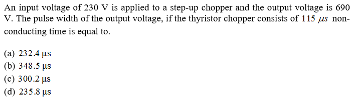 An input voltage of 230 V is applied to a step-up chopper and the output voltage is 690
V. The pulse width of the output voltage, if the thyristor chopper consists of 115 μs non-
conducting time is equal to.
(a) 232.4 us
(b) 348.5 μs
(c) 300.2 μs
(d) 235.8 us
