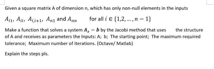 Given a square matrix A of dimension n, which has only non-null elements in the inputs
Aj1, Aji, Aji+1, An1 and Ann
for all i e {1,2, ., n – 1}
Make a function that solves a system A, = b by the Jacobi method that uses
of A and receives as parameters the Inputs: A; b; The starting point; The maximum required
tolerance; Maximum number of iterations. (Octave/ Matlab)
the structure
Explain the steps pls.
