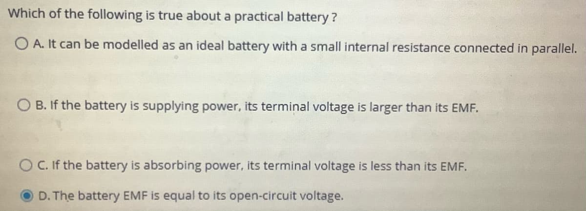 Which of the following is true about a practical battery ?
O A. It can be modelled as an ideal battery with a small internal resistance connected in parallel.
O B. If the battery is supplying power, its terminal voltage is larger than its EMF.
O C. If the battery is absorbing power, its terminal voltage is less than its EMF.
D. The battery EMF is equal to its open-circuit voltage.
