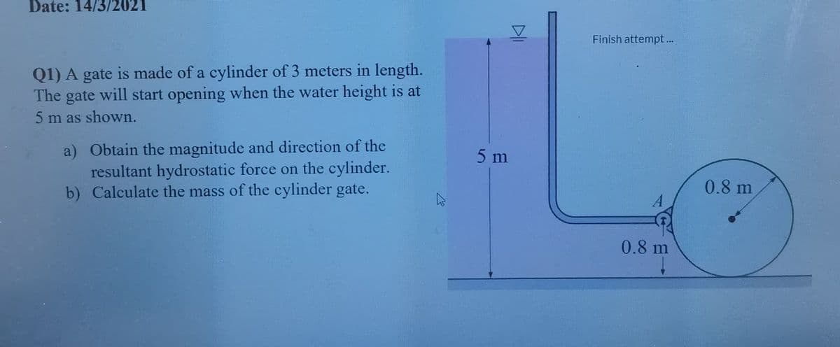 Date: 14/3/2021
Finish attempt..
Q1) A gate is made of a cylinder of 3 meters in length.
The gate will start opening when the water height is at
5 m as shown.
a) Obtain the magnitude and direction of the
resultant hydrostatic force on the cylinder.
b) Calculate the mass of the cylinder gate.
5 m
0.8 m
0.8 m
