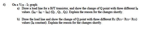 On a VE - Ic graph:
a) Draw a load line for a BJT transistor, and show the change of Q point with three different Is
values. (ai< Ia2 < Is3) (Q1 , Q2, Q2). Explain the reason for the changes shortly.
4)
b) Draw the load line and show the change of Q point with three different Rc (Rci< Rc< Rc3)
values (Is constant). Explain the reason for the changes shortly.
