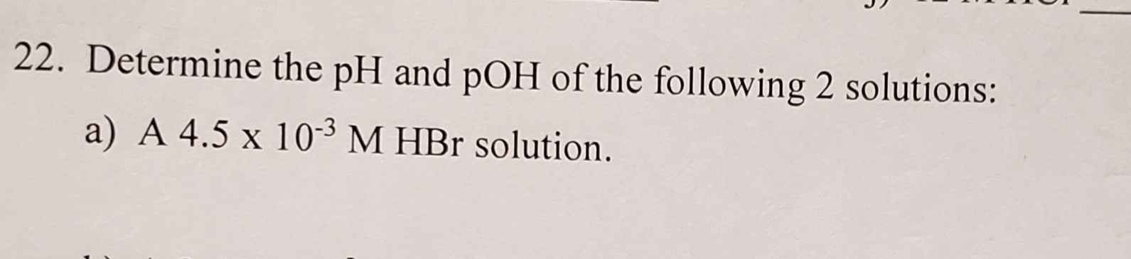 22. Determine the pH and pOH of the following 2 solutions:
a) A 4.5 x 103 M HBr solution.
