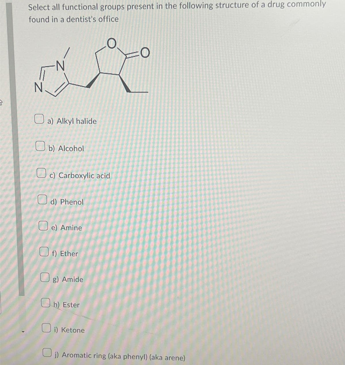 Select all functional groups present in the following structure of a drug commonly
found in a dentist's office
N
a) Alkyl halide
b) Alcohol
c) Carboxylic acid
d) Phenol
e) Amine
f) Ether
Og) Amide
h) Ester
i) Ketone
0
j) Aromatic ring (aka phenyl) (aka arene)