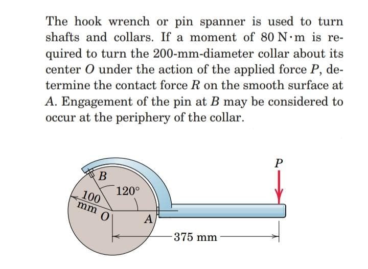 The hook wrench or pin spanner is used to turn
shafts and collars. If a moment of 80 N m is re-
quired to turn the 200-mm-diameter collar about its
center O under the action of the applied force P, de-
A. Engagement of the pin at B may be considered to
occur at the periphery of the collar.
termine the contact force R on the smooth surface at
P
B
120°
100
mm 0
A
375 mm
