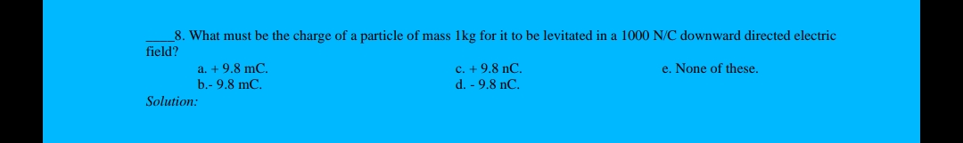 8. What must be the charge of a particle of mass 1kg for it to be levitated in a 1000 N/C downward directed electric
field?
a. + 9.8 mC
b.- 9.8 mC.
c. + 9.8 nC.
e. None of these,
d. - 9.8 nC.
Solution:
