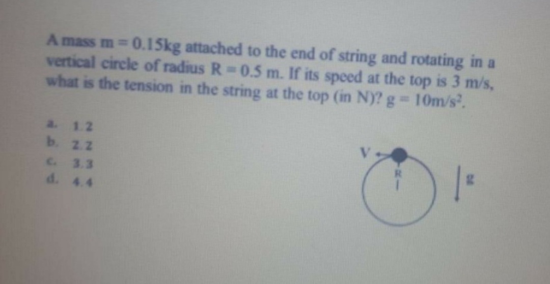 A mass m 0.15kg attached to the end of string and rotating in a
vertical circle of radius R 0.5 m. If its speed at the top is 3 m/s,
what is the tension in the string at the top (in N)? g 10m/s.
%3D
a 1.2
b. 2.2
C. 3.3
d. 4.4

