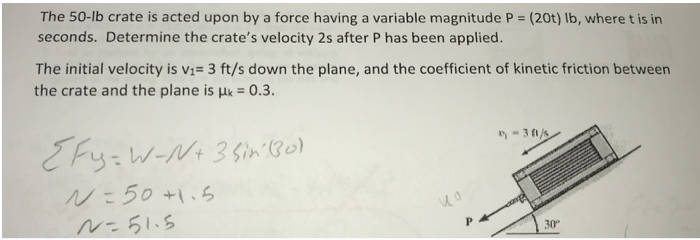 The 50-lb crate is acted upon by a force having a variable magnitude P = (20t) Ib, where t is in
seconds. Determine the crate's velocity 2s after P has been applied.
The initial velocity is v1= 3 ft/s down the plane, and the coefficient of kinetic friction between
the crate and the plane is uk = 0.3.
- 3 1/s
E Fy:W-N+ 3 Sin (30)
Nこ50+1.ら
ル-51.5
30°
