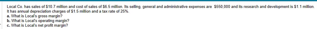 Local Co. has sales of $10.7 million and cost of sales of $6.5 million. Its selling, general and administrative expenses are $550,000 and its research and development is $1.1 million.
It has annual depreciation charges of $1.5 million and a tax rate of 25%.
a. What is Local's gross margin?
b. What is Local's operating margin?
c. What is Local's net profit margin?