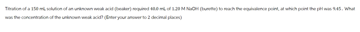 Titration of a 150 mL solution of an unknown weak acid (beaker) required 40.0 mL of 1.20 M NaOH (burette) to reach the equivalence point, at which point the pH was 9.45. What
was the concentration of the unknown weak acid? (Enter your answer to 2 decimal places)