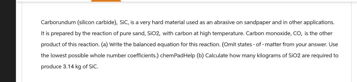 Carborundum (silicon carbide), SiC, is a very hard material used as an abrasive on sandpaper and in other applications.
It is prepared by the reaction of pure sand, SiO2, with carbon at high temperature. Carbon monoxide, CO, is the other
product of this reaction. (a) Write the balanced equation for this reaction. (Omit states - of - matter from your answer. Use
the lowest possible whole number coefficients.) chemPadHelp (b) Calculate how many kilograms of SiO2 are required to
produce 3.14 kg of SIC.