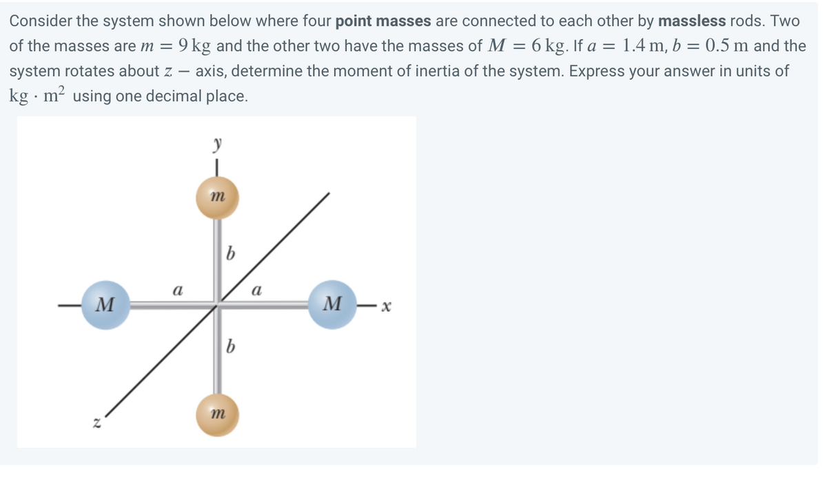 =
Consider the system shown below where four point masses are connected to each other by massless rods. Two
of the masses are m = 9 kg and the other two have the masses of M 6 kg. If a = 1.4 m, b = 0.5 m and the
system rotates about z — axis, determine the moment of inertia of the system. Express your answer in units of
kg. m² using one decimal place.
y
m
M
M-x
2
a
b
m
b
a