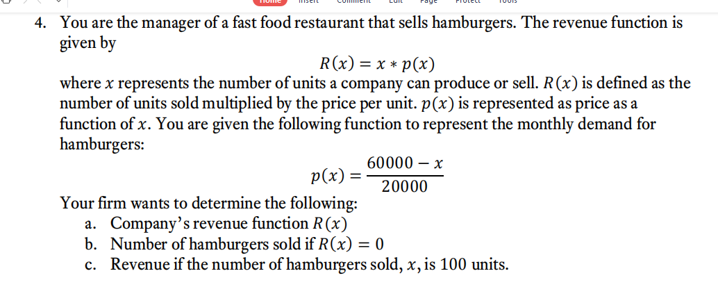 4. You are the manager of a fast food restaurant that sells hamburgers. The revenue function is
given by
R(x) = x * p(x)
where x represents the number of units a company can produce or sell. R(x) is defined as the
number of units sold multiplied by the price per unit. p(x) is represented as price as a
function of x. You are given the following function to represent the monthly demand for
hamburgers:
60000 – x
p(x):
20000
Your firm wants to determine the following:
a. Company's revenue function R(x)
b. Number of hamburgers sold if R(x)
c. Revenue if the number of hamburgers sold, x, is 100 units.
= 0
