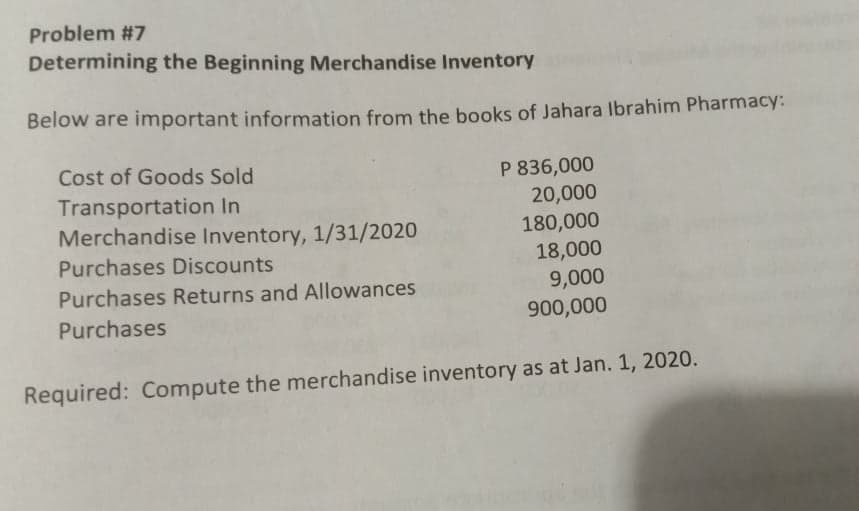 Problem #7
Determining the Beginning Merchandise Inventory
Below are important information from the books of Jahara Ibrahim Pharmacy:
Cost of Goods Sold
P 836,000
Transportation In
Merchandise Inventory, 1/31/2020
20,000
180,000
18,000
9,000
900,000
Purchases Discounts
Purchases Returns and Allowances
Purchases
Required: Compute the merchandise inventory as at Jan. 1, 2020.
