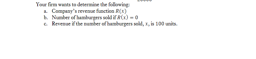 Your firm wants to determine the following:
a. Company's revenue function R(x)
b. Number of hamburgers sold if R(x) = 0
c. Revenue if the number of hamburgers sold, x, is 100 units.
