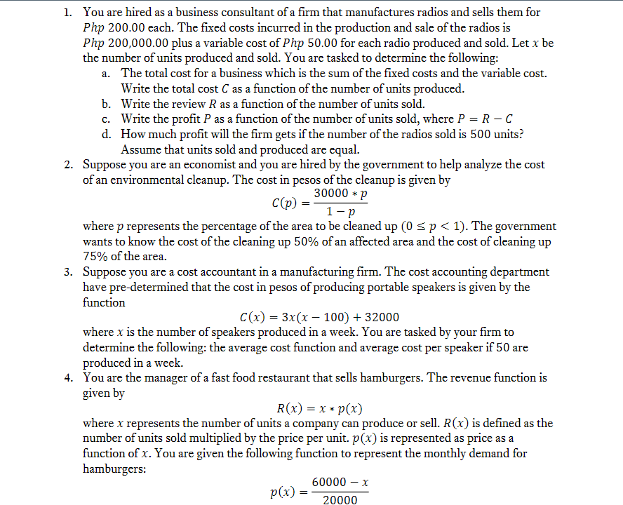 1. You are hired as a business consultant of a firm that manufactures radios and sells them for
Php 200.00 each. The fixed costs incurred in the production and sale of the radios is
Php 200,000.00 plus a variable cost of Php 50.00 for each radio produced and sold. Let x be
the number of units produced and sold. You are tasked to determine the following:
a. The total cost for a business which is the sum of the fixed costs and the variable cost.
Write the total cost C as a function of the number of units produced.
b. Write the review R as a function of the number of units sold.
c. Write the profit P as a function of the number of units sold, where P = R – C
d. How much profit will the firm gets if the number of the radios sold is 500 units?
Assume that units sold and produced are equal.
2. Suppose you are an economist and you are hired by the government to help analyze the cost
of an environmental cleanup. The cost in pesos of the cleanup is given by
30000 * p
C(p)
1- p
where p represents the percentage of the area to be cleaned up (0 <p< 1). The government
wants to know the cost of the cleaning up 50% of an affected area and the cost of cleaning up
75% of the area.
3. Suppose you are a cost accountant in a manufacturing firm. The cost accounting department
have pre-determined that the cost in pesos of producing portable speakers is given by the
function
C(x) = 3x(x – 100) + 32000
where x is the number of speakers produced in a week. You are tasked by your firm to
determine the following: the average cost function and average cost per speaker if 50 are
produced in a week.
4. You are the manager of a fast food restaurant that sells hamburgers. The revenue function is
given by
R(x) = x * p(x)
where x represents the number of units a company can produce or sell. R(x) is defined as the
number of units sold multiplied by the price per unit. p(x) is represented as price as a
function of x. You are given the following function to represent the monthly demand for
hamburgers:
60000 – x
-
p(x) = -
20000

