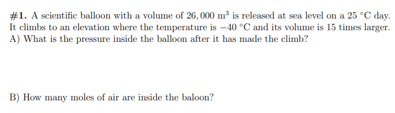 #1. A scientific balloon with a volume of 26, 000 m³ is released at sea level on a 25 °C day.
It climbs to an elevation where the temperature is -40 °C and its volume is 15 times larger.
A) What is the pressure inside the balloon after it has made the climb?
B) How many moles of air are inside the baloon?
