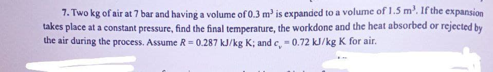 7. Two kg of air at 7 bar and having a volume of 0.3 m³ is expanded to a volume of 1.5 m³. If the expansion
takes place at a constant pressure, find the final temperature, the workdone and the heat absorbed or rejected by
the air during the process. Assume R = 0.287 kJ/kg K; and c = 0.72 kJ/kg K for air.