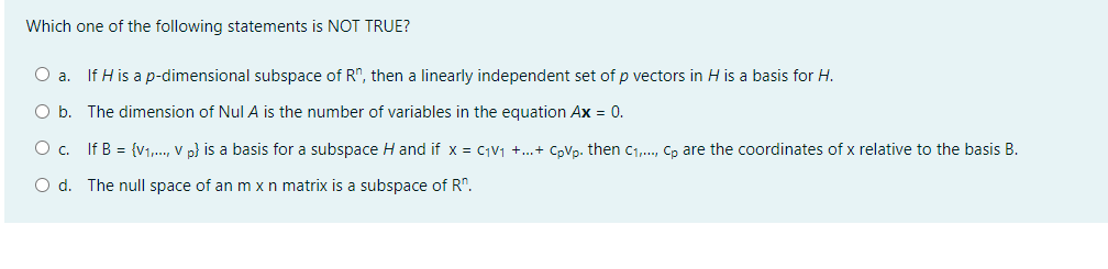 Which one of the following statements is NOT TRUE?
O a. If H is a p-dimensional subspace of R", then a linearly independent set of p vectors in H is a basis for H.
O b. The dimension of Nul A is the number of variables in the equation Ax = 0.
O c. If B = {v1,., V p} is a basis for a subspace H and if x = C1V1 +..+ CpVp. then C1,., Cp are the coordinates of x relative to the basis B.
O d. The null space of an m xn matrix is a subspace of R".
