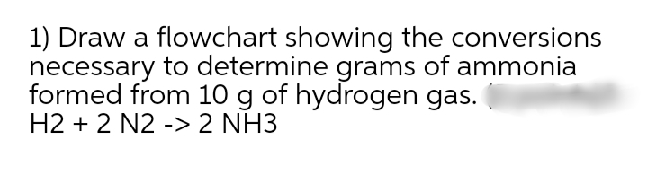 1) Draw a flowchart showing the conversions
necessary to determine grams of ammonia
formed from 10 g of hydrogen gas.
H2 + 2 N2 -> 2 NH3

