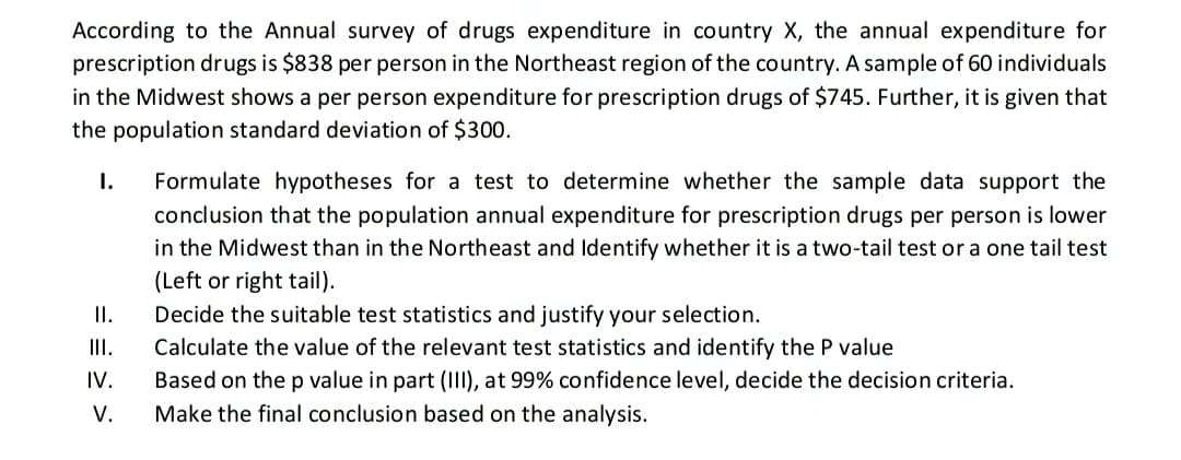 According to the Annual survey of drugs expenditure in country X, the annual expenditure for
prescription drugs is $838 per person in the Northeast region of the country. A sample of 60 individuals
in the Midwest shows a per person expenditure for prescription drugs of $745. Further, it is given that
the population standard deviation of $300.
I.
Formulate hypotheses for a test to determine whether the sample data support the
conclusion that the population annual expenditure for prescription drugs per person is lower
in the Midwest than in the Northeast and ldentify whether it is a two-tail test or a one tail test
(Left or right tail).
I.
Decide the suitable test statistics and justify your selection.
III.
Calculate the value of the relevant test statistics and identify the P value
IV.
Based on the p value in part (III), at 99% confidence level, decide the decision criteria.
V.
Make the final conclusion based on the analysis.
