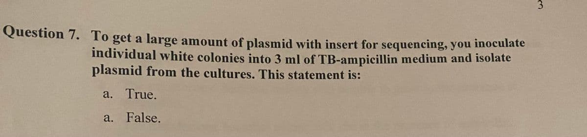 Question 7. To get a large amount of plasmid with insert for sequencing, you inoculate
individual white colonies into 3 ml of TB-ampicillin medium and isolate
plasmid from the cultures. This statement is:
a. True.
a. False.
3