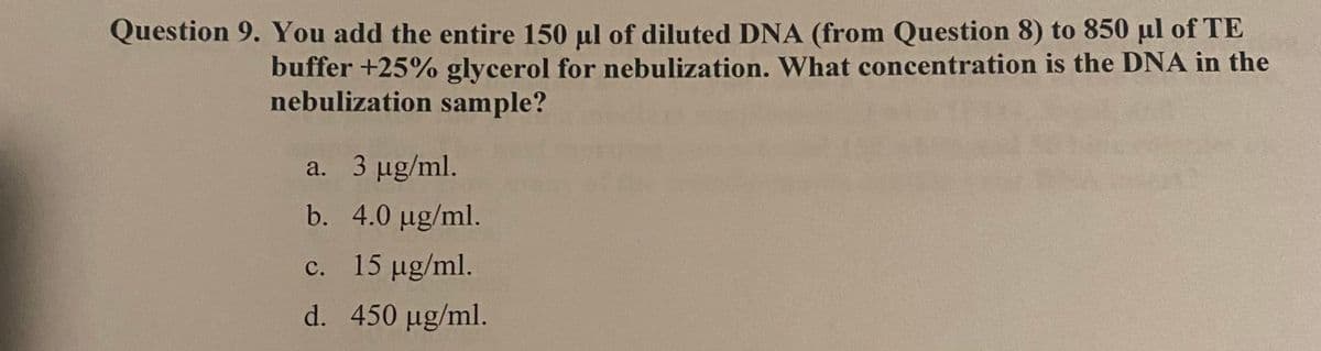 Question 9. You add the entire 150 μl of diluted DNA (from Question 8) to 850 μl of TE
buffer +25% glycerol for nebulization. What concentration is the DNA in the
nebulization sample?
a. 3 µg/ml.
b. 4.0 µg/ml.
c. 15 µg/ml.
d. 450 µg/ml.
