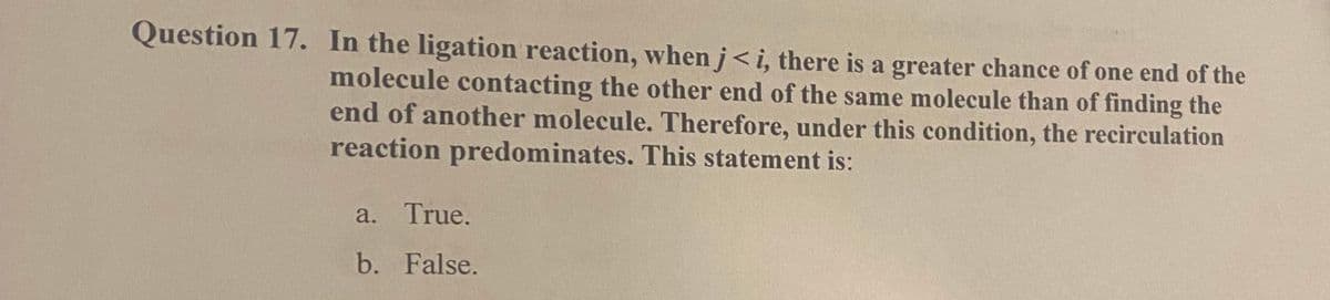 Question 17. In the ligation reaction, when j<i, there is a greater chance of one end of the
molecule contacting the other end of the same molecule than of finding the
end of another molecule. Therefore, under this condition, the recirculation
reaction predominates. This statement is:
a. True.
b. False.