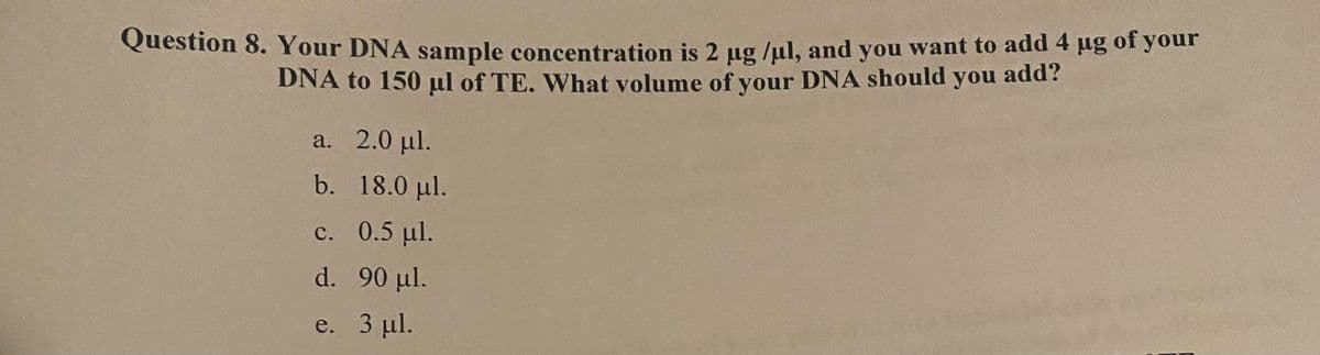 Question 8. Your DNA sample concentration is 2 µg /µl, and you want to add 4 ug of your
DNA to 150 μl of TE. What volume of your DNA should you add?
a. 2.0 µl.
b.
c.
d.
e.
18.0 μl.
0.5 µl.
90 µl.
3 µl.